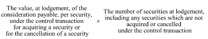 Start formula The value, at lodgement, of the consideration payable, per security, under the control transaction for acquiring a security or for the cancellation of a security times The number of securities at lodgement, including any securities which are not acquired or cancelled under the control transaction end formula