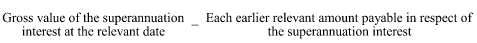 Start formula Gross value of the superannuation interest at the relevant date minus Each earlier relevant amount payable in respect of the superannuation interest end formula